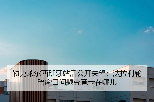 勒克莱尔西班牙站后公开失望：法拉利轮胎窗口问题究竟卡在哪儿
