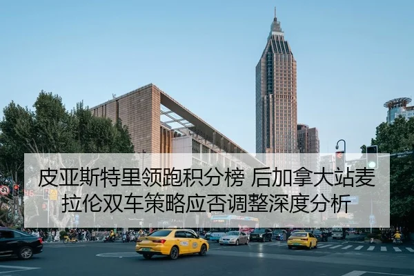 皮亚斯特里领跑积分榜 后加拿大站麦拉伦双车策略应否调整深度分析